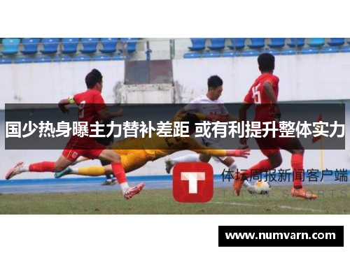 国少热身曝主力替补差距 或有利提升整体实力